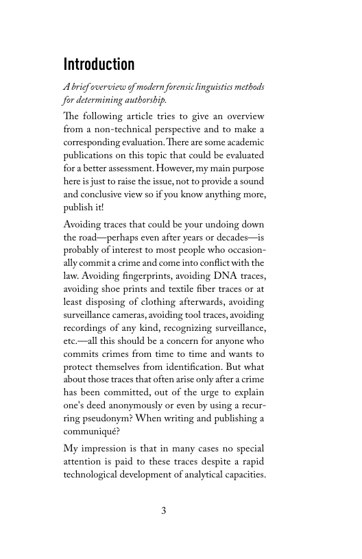 Introduction  Abrief overview of modern forensic inguistics methods for determining authorship.  The following article trics to give an overview from a non-technical perspective and to make a corresponding evaluation. There are some academic publications on this topic that could be evaluated for abetter assessment. However, my main purpose here s just to aise the issuc, not to provide a sound and conclusive view so if you know anything morc, publish it!  Avoiding traces that could be your undoing dovn the road—perhaps even after years or decades—is probably of interest to most people who occasion- ally commita crime and come into conflict with the law. Avoiding fingerprints, avoiding DNA traces, avoiding shoe prints and textile fiber traces or at least disposing of clothing afterwards, avoiding surveillance cameras, avoiding tool traces, avoiding recordings of any kind, recognizing surveillance, ete.—all this should be a concern for anyone who commits crimes from time to time and wants to protect themselves from identification. But what about those traces that often arisc only after a crime has been committed, out of the urge to cxplain onc’s deed anonymously or even by using a recur- ring pscudonym? When writing and publishing a communiqué?  My impression is that in many cases no special attention s paid to these traces despite  rapid technological development of analytical capacitis. 